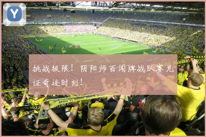 挑战极限！阴阳师百闻牌战队赛见证奇迹时刻！