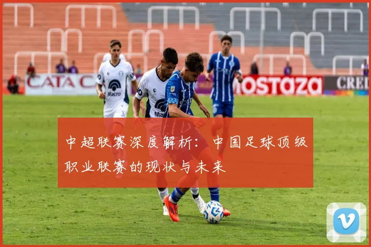 中超联赛深度解析：中国足球顶级职业联赛的现状与未来
