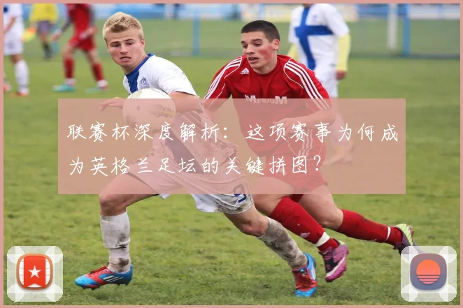 联赛杯深度解析：这项赛事为何成为英格兰足坛的关键拼图？