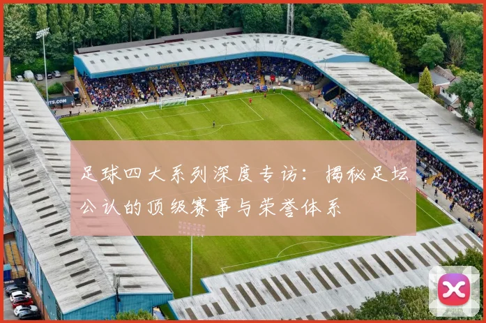 足球四大系列深度专访:揭秘足坛公认的顶级赛事与荣誉体系