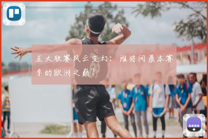 五大联赛风云变幻：谁将问鼎本赛季的欧洲之巅？