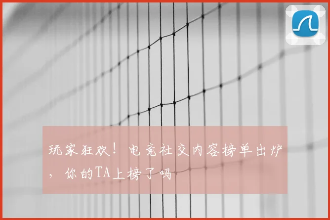 玩家狂欢!电竞社交内容榜单出炉,你的TA上榜了吗